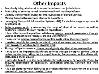 Other Impacts
• Seamlessly integrated services across departments or jurisdictions.
• Availability of services in real time from online & mobile platforms.
• Digitally transformed services for improving ease of doing business.
• Making financial transactions electronic & cashless.
• Leveraging Geospatial Information Systems (GIS) for decision support systems &
development.
• Reduces paper work by minimizing the usage of physical documents as well as
enabling e-sharing through registered repositories.
• It is an effective online platform which may engage people in governance through
various approaches like “Discuss, Do and Disseminate”.
• It ensures the achievement of various online goals set by the government.
• It makes possible for people to submit their documents and certificates online
from anywhere which reduces physical work.
• Through e-Sign framework citizens may digitally sign their documents online.
• It may ease the important health care services through e-Hospital system such as
online registration, taking doctor appointments, fee payment, online diagnostic
tests, blood check-up, etc.
• It provides benefits to the beneficiaries through National Scholarship Portal by
allowing submission of application, verification process, sanction and then
disbursal.
• It is a big platform which facilitates an efficient delivery of government or private
services all over the country to its citizens.
 