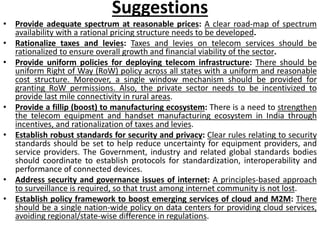 Suggestions
• Provide adequate spectrum at reasonable prices: A clear road-map of spectrum
availability with a rational pricing structure needs to be developed.
• Rationalize taxes and levies: Taxes and levies on telecom services should be
rationalized to ensure overall growth and financial viability of the sector.
• Provide uniform policies for deploying telecom infrastructure: There should be
uniform Right of Way (RoW) policy across all states with a uniform and reasonable
cost structure. Moreover, a single window mechanism should be provided for
granting RoW permissions. Also, the private sector needs to be incentivized to
provide last mile connectivity in rural areas.
• Provide a fillip (boost) to manufacturing ecosystem: There is a need to strengthen
the telecom equipment and handset manufacturing ecosystem in India through
incentives, and rationalization of taxes and levies.
• Establish robust standards for security and privacy: Clear rules relating to security
standards should be set to help reduce uncertainty for equipment providers, and
service providers. The Government, industry and related global standards bodies
should coordinate to establish protocols for standardization, interoperability and
performance of connected devices.
• Address security and governance issues of internet: A principles-based approach
to surveillance is required, so that trust among internet community is not lost.
• Establish policy framework to boost emerging services of cloud and M2M: There
should be a single nation-wide policy on data centers for providing cloud services,
avoiding regional/state-wise difference in regulations.
 