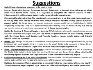 Suggestions
• Digital literacy in regional languages is the need of hour.
• Internet Penetration, Internet Commerce, Internet Advertising: In Internet penetration we are about
seven years behind China. Hence, it is suggested to strengthen the internet services in India.
E-Commerce: It is still in nascent stage in India, hence it is to be strengthened.
• Electronics Manufacturing Hub: The intention of government is to bring down net electronics imports
to zero by 2020, from about $100 billion now, a move which will help the country control its current-
account deficit. As things stand, net annual electronics imports could rise to $400 billion by 2020,
outgrowing oil imports. “The PM is absolutely focused on making India the manufacturing hub and we
see massive potential in electronic manufacturing," It should become reality.
• Mobile for Banking & Financial Services: Not only IT/ITeS, telecom, electronics manufacturing sectors
would be benefited from Digital India, but "we would see positive impact on other industry sectors as
well, like Power Sector and Banking and Financial Services. Hence, mobile baking and financial
services should be expedited.”
• Health Care: If hospitals are part of the network providing medical advice through telemedicine, quality
healthcare can reach people living in remote areas for which Digital India can come in handy. Hence,
Government should plan to use Digital India initiative effectively improving medicare.
• Make Language Independent for Digital India: Another area of focus for Google as a part of supporting
the Digital India initiative is to build the non-English internet user base. Hence, along with English,
Indian languages to build the non-English internet so that internet becomes very helpful”.
• Coordination among the State and Central bodies: There should be coordination between the state and
central bodies, other-wise the cost and maintenance of the services will increase.
• Digitizing Governance: Efficient governance is a necessary step for empowering citizens in a country.
The e-Governance project depends upon the success of broadband highway and mobile penetration.
 