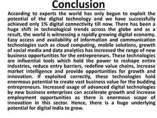 Conclusion
According to experts the world has only begun to exploit the
potential of the digital technology and we have successfully
achieved only 1% digital connectivity till now. There has been a
huge shift in technological trends across the globe and as a
result, the world is witnessing a rapidly growing digital economy.
Easy access and availability of information and communication
technologies such as cloud computing, mobile solutions, growth
of social media and data analytics has increased the range of new
business opportunities for the entrepreneurs. These technologies
are influential tools which hold the power to reshape entire
industries, reduce entry barriers, redefine value chains, increase
market intelligence and provide opportunities for growth and
innovation. If exploited correctly, these technologies hold
enormous potential to create vast business value for the budding
entrepreneurs. Increased usage of advanced digital technologies
by new business enterprises can accelerate growth and increase
employment opportunities as there is enormous scope of
innovation in this sector. Hence, there is a huge underlying
potential for digital India to grow.
 