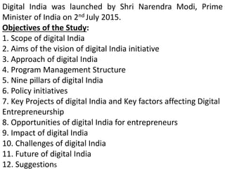 Digital India was launched by Shri Narendra Modi, Prime
Minister of India on 2nd July 2015.
Objectives of the Study:
1. Scope of digital India
2. Aims of the vision of digital India initiative
3. Approach of digital India
4. Program Management Structure
5. Nine pillars of digital India
6. Policy initiatives
7. Key Projects of digital India and Key factors affecting Digital
Entrepreneurship
8. Opportunities of digital India for entrepreneurs
9. Impact of digital India
10. Challenges of digital India
11. Future of digital India
12. Suggestions
 