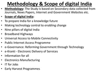 Methodology & Scope of digital India
• Methodology: The Study is based on Secondary data collected from
Journals, News Papers, Internet and Government Websites etc.
• Scope of digital India:
• To prepare India for a knowledge future
• Making technology central to enabling change
• Nine pillars of digital India
• Broadband Highways
• Universal Access to Mobile Connectivity
• Public Internet Access Programme
• e-Governance: Reforming Government through Technology
• e-Kranti - Electronic Delivery of Services
• Information for all
• Electronics Manufacturing
• IT for Jobs
• Early Harvest Programmes
 