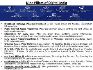 Nine Pillars of Digital India
• Broadband Highways (Pillar 1): Broadband for All - Rural, Urban and National Information
Infrastructure.
• Public Internet Access Programme (Pillar 2): Common Service Centres and Post Offices as
multi-service centres.
• Information for every one (Pillar 3): Open Data platform, online information,
documents easy access, 2 way communication between citizens and Government.
• Early Harvest Programmes (Pillar 4): IT Platform for Messages - Biometric attendance - Wi-Fi
in All Universities etc.
• Universal Access (Pillar 5): Network penetration - All together 42,300 uncovered villages will
be covered for providing universal mobile connectivity - DoT will be the nodal department.
• IT for Jobs (Pillar 6): 1 Cr students from smaller towns & villages will be trained for IT sector
jobs over 5 years. 5 lakh rural work force would be trained by the Telecom Service
Providers.
• e – Kranti (Pillar 7): e-Education, e-Healthcare, Technology for Farmers, for Planning, for
Financial inclusion, for Cyber Security etc.
• e – Governance (Pillar 8): Form simplification and field reduction – User friendly - Online
applications, Use of online repositories e.g. school certificates, voter ID cards, etc.
• Electronic Manufacturing (Pillar 9): The government is focusing on zero imports of
electronics by 2020.
 