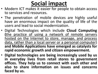 Social impact
• Modern ICT makes it easier for people to obtain access
to services and resources.
• The penetration of mobile devices are highly useful
have an enormous impact on the quality of life of the
users and lead to social modernization.
• Digital Technologies which include Cloud Computing
(the practice of using a network of remote servers
hosted on the Internet to store, manage, and process
data, rather than a local server or a personal computer)
and Mobile Applications have emerged as catalysts for
rapid economic growth and citizen empowerment.
• Digital technologies are being increasingly used by us
in everyday lives from retail stores to government
offices. They help us to connect with each other and
also to share information on issues and concerns
faced by us.
 