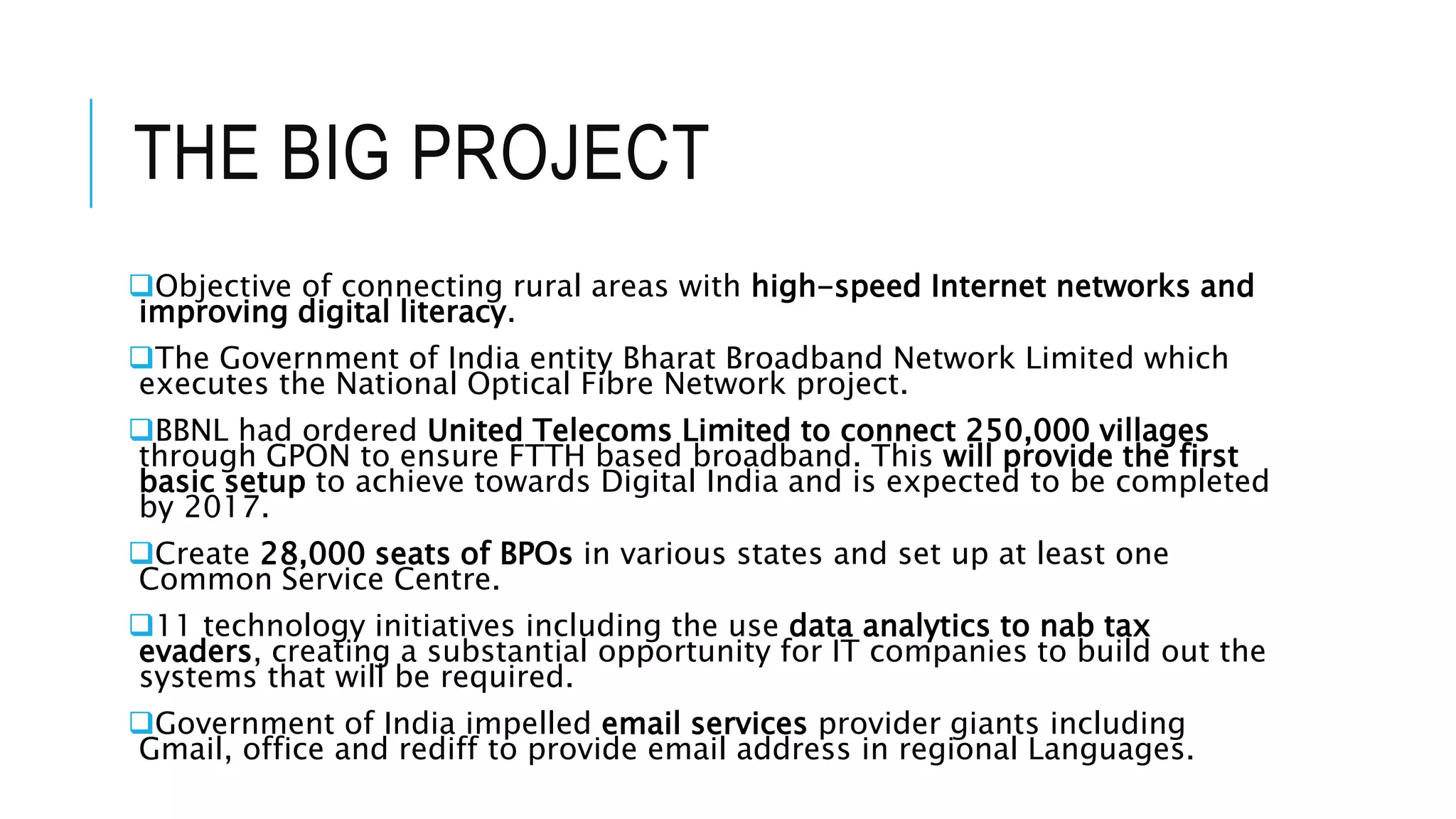 THE BIG PROJECT
Objective of connecting rural areas with high-speed Internet networks and
improving digital literacy.
The Government of India entity Bharat Broadband Network Limited which
executes the National Optical Fibre Network project.
BBNL had ordered United Telecoms Limited to connect 250,000 villages
through GPON to ensure FTTH based broadband. This will provide the first
basic setup to achieve towards Digital India and is expected to be completed
by 2017.
Create 28,000 seats of BPOs in various states and set up at least one
Common Service Centre.
11 technology initiatives including the use data analytics to nab tax
evaders, creating a substantial opportunity for IT companies to build out the
systems that will be required.
Government of India impelled email services provider giants including
Gmail, office and rediff to provide email address in regional Languages.
 