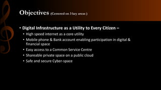 Objectives (Centered on 3 key areas )
• Digital Infrastructure as a Utility to Every Citizen –
• High speed internet as a core utility
• Mobile phone & Bank account enabling participation in digital &
financial space
• Easy access to a Common Service Centre
• Shareable private space on a public cloud
• Safe and secure Cyber-space
 