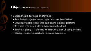 Objectives (Centered on 3 key areas )
• Governance & Services on Demand –
• Seamlessly integrated across departments or jurisdictions
• Services available in real time from online &mobile platform
• All citizen entitlements to be available on the cloud
• Services digitally transformed for improving Ease of Doing Business.
• Making financial transactions electronic & cashless.
 