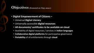 Objectives (Centered on 3 key areas )
• Digital Empowerment of Citizens –
• Universal Digital Literacy
• Universally accessible digital resources
• All documents/ certificates to be available on cloud
• Availability of digital resources / services in Indian languages
• Collaborative digital platforms for participative governance
• Portability of all entitlements through cloud
 