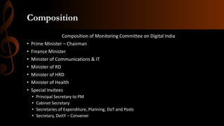 Composition
Composition of Monitoring Committee on Digital India
• Prime Minister – Chairman
• Finance Minister
• Minister of Communications & IT
• Minister of RD
• Minister of HRD
• Minister of Health
• Special Invitees
• Principal Secretary to PM
• Cabinet Secretary
• Secretaries of Expenditure, Planning, DoT and Posts
• Secretary, DeitY – Convener
 