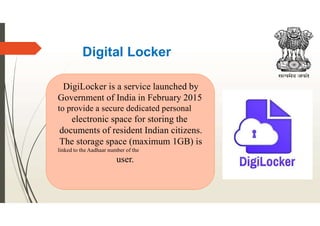 Digital Locker
DigiLocker is a service launched by
Government of India in February 2015
to provide a secure dedicated personal
electronic space for storing the
documents of resident Indian citizens.
The storage space (maximum 1GB) is
linked to the Aadhaar number of the
user.
 