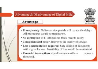 Advantage & Disadvantage of Digital India
Advantage
• Transparency. Online service portals will reduce the delays.
All procedures would be transparent.
• No corruption as IT official can track records easily.
• Convenient and easier. Improves the quality of service.
• Less documentation required. Safe storing of documents
with digital lockers. Possibility of loss would be minimized.
• Financial transactions would become cashless
threshold.
above a
 