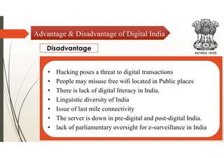 Disadvantage
Advantage & Disadvantage of Digital India
• Hacking poses a threat to digital transactions
• People may misuse free wifi located in Public places
• There is lack of digital literacy in India.
• Linguistic diversity of India
• Issue of last mile connectivity
• The server is down in pre-digital and post-digital India.
• lack of parliamentary oversight for e-surveillance in India
 