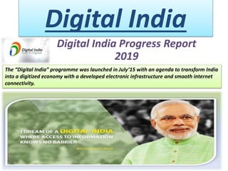 Digital India
Digital India Progress Report
2019
The “Digital India” programme was launched in July’15 with an agenda to transform India
into a digitized economy with a developed electronic infrastructure and smooth internet
connectivity.
 
