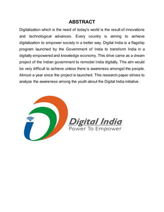 ABSTRACT
Digitalization which is the need of today's world is the result of innovations
and technological advances. Every country is aiming to achieve
digitalization to empower society in a better way. Digital India is a flagship
program launched by the Government of India to transform India in a
digitally empowered and knowledge economy. This drive came as a dream
project of the Indian government to remodel India digitally. This aim would
be very difficult to achieve unless there is awareness amongst the people.
Almost a year since the project is launched. This research paper strives to
analyze the awareness among the youth about the Digital India initiative.
 