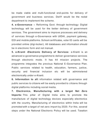 be made viable and multi-functional end-points for delivery of
government and business services. DeitY would be the nodal
department to implement the scheme.
4. e-Governance – Reforming Govt. through technology: Digital
technology will be used for the better delivery of government
services. The government aims to improve processes and delivery
of services through e-Governance with UIDAI, payment gateway,
EDI and mobile platforms. School certificates, voter ID cards will be
provided online (digi-locker). All databases and information should
be in electronic form and not manual.
5. e-Kranti -Electronic Delivery of Services: e-Kranti is an
advanced e-governance programme to deliver governance services
through electronic mode. It has 44 mission projects. The
programme integrates the previous National E-Governance Plan.
Public services related to health, education, farmers, justice,
security and financial inclusion etc will be administered
electronically under e-Kranti.
6. Information to all: information related with governance and
public services to citizens will be easily provided to citizens through
digital platforms including social media.
7. Electronics, Manufacturing with a target Net Zero
Imports: This pillar of Digital India aims to promote the
manufacture of digital technology devices especially electronics
with the country. Manufacturing of electronics within India will be
promoted with a target of net zero import by 2020. For this, several
steps under the National Electronic Policy will be used. Taxation
 