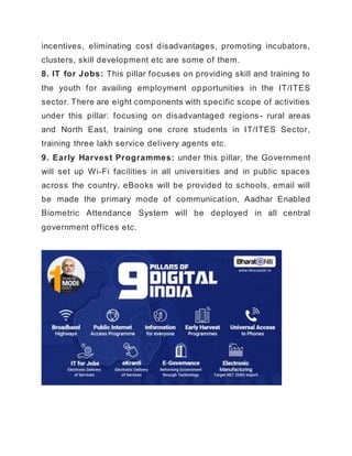 incentives, eliminating cost disadvantages, promoting incubators,
clusters, skill development etc are some of them.
8. IT for Jobs: This pillar focuses on providing skill and training to
the youth for availing employment opportunities in the IT/ITES
sector. There are eight components with specific scope of activities
under this pillar: focusing on disadvantaged regions - rural areas
and North East, training one crore students in IT/ITES Sector,
training three lakh service delivery agents etc.
9. Early Harvest Programmes: under this pillar, the Government
will set up Wi-Fi facilities in all universities and in public spaces
across the country, eBooks will be provided to schools, email will
be made the primary mode of communication, Aadhar Enabled
Biometric Attendance System will be deployed in all central
government offices etc.
 