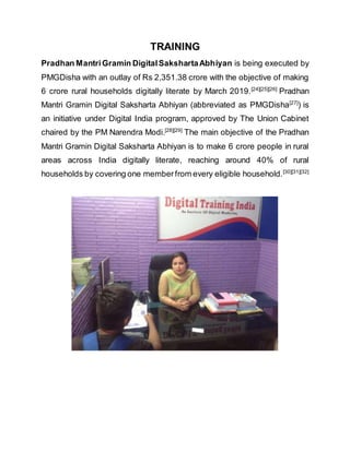 TRAINING
Pradhan MantriGramin DigitalSakshartaAbhiyan is being executed by
PMGDisha with an outlay of Rs 2,351.38 crore with the objective of making
6 crore rural households digitally literate by March 2019.[24][25][26]
Pradhan
Mantri Gramin Digital Saksharta Abhiyan (abbreviated as PMGDisha[27]
) is
an initiative under Digital India program, approved by The Union Cabinet
chaired by the PM Narendra Modi.[28][29]
The main objective of the Pradhan
Mantri Gramin Digital Saksharta Abhiyan is to make 6 crore people in rural
areas across India digitally literate, reaching around 40% of rural
households by covering one memberfrom every eligible household.[30][31][32]
 