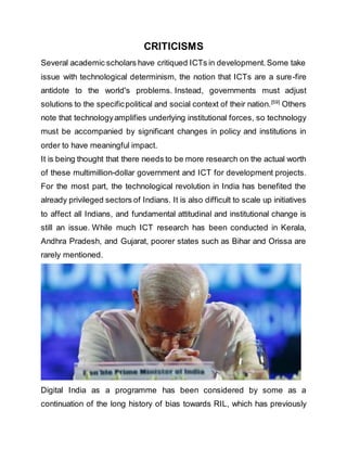 CRITICISMS
Several academic scholars have critiqued ICTs in development.Some take
issue with technological determinism, the notion that ICTs are a sure-fire
antidote to the world's problems. Instead, governments must adjust
solutions to the specificpolitical and social context of their nation.[59]
Others
note that technologyamplifies underlying institutional forces, so technology
must be accompanied by significant changes in policy and institutions in
order to have meaningful impact.
It is being thought that there needs to be more research on the actual worth
of these multimillion-dollar government and ICT for development projects.
For the most part, the technological revolution in India has benefited the
already privileged sectors of Indians. It is also difficult to scale up initiatives
to affect all Indians, and fundamental attitudinal and institutional change is
still an issue. While much ICT research has been conducted in Kerala,
Andhra Pradesh, and Gujarat, poorer states such as Bihar and Orissa are
rarely mentioned.
Digital India as a programme has been considered by some as a
continuation of the long history of bias towards RIL, which has previously
 