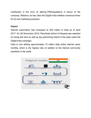manifested in the form of altering TRAIregulations in favour of the
company. Reliance Jio has cited the Digital India initiative numerous times
for its own marketing purposes.
Impact
Internet subscribers had increased to 500 million in India as of April
2017. On 28 December 2015, Panchkula district of Haryana was awarded
for being the best as well as top performing district in the state under the
Digital India campaign.
India is now adding approximately 10 million daily active internet users
monthly, which is the highest rate of addition to the internet community
anywhere in the world.
 