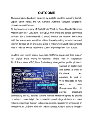 OUTCOME
The programme has been favoured by multiple countries including the US,
Japan, South Korea, the UK, Canada, Australia, Malaysia, Singapore,
Uzbekistan and Vietnam.
At the launch ceremony of Digital India Week by Prime Minister Narendra
Modi in Delhi on 1 July 2015, top CEOs from India and abroad committed
to invest 224.5 lakh crore(US$3.2 trillion) towards this initiative. The CEOs
said the investments would be utilized towards making smartphones and
internet devices at an affordable price in India which would help generate
jobs in India as well as reduce the cost of importing them from abroad.
Leaders from Silicon Valley, San Jose, California expressed their support
for Digital India during PM Narendra Modi's visit in September
2015. Facebook's CEO, Mark Zuckerberg, changed his profile picture in
support of Digital India
and started a chain on
Facebook and
promised to work on
WiFi Hotspots in rural
area of India.
Google committed to
provide broadband
connectivity on 500 railway stations in India. Microsoft agreed to provide
broadband connectivity to five hundred thousand villages in India and make
India its cloud hub through Indian data centres. Qualcomm announced an
investment of US$150 million in Indian startups. Oracle plans to invest in
 
