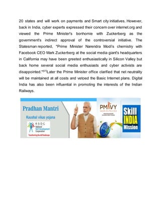 20 states and will work on payments and Smart city initiatives. However,
back in India, cyber experts expressed their concern over internet.org and
viewed the Prime Minister's bonhomie with Zuckerberg as the
government's indirect approval of the controversial initiative. The
Statesman reported, "Prime Minister Narendra Modi's chemistry with
Facebook CEO Mark Zuckerberg at the social media giant's headquarters
in California may have been greeted enthusiastically in Silicon Valley but
back home several social media enthusiasts and cyber activists are
disappointed."[57]
Later the Prime Minister office clarified that net neutrality
will be maintained at all costs and vetoed the Basic Internet plans. Digital
India has also been influential in promoting the interests of the Indian
Railways.
 