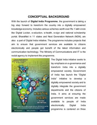 CONCEPTUAL BACKGROUND
With the launch of Digital India Programme, the government is taking a
big step forward to transform the country into a digitally empowered
knowledge economy. Includes various schemes worth over Rs 1 lakh crore
like Digital Locker, e-eduction, e-health, e-sign and national scholarship
portal. BharatNet in 11 states and Next Generation Network (NGN), are
also a part of Digital India initiative. The programme includes projects that
aim to ensure that government services are available to citizens
electronically and people get benefit of the latest information and
communication technology. The Ministry of Communications and IT is the
nodal agency to implement the programme.
The Digital India initiative seeks to
lay emphasis on e-governance and
transform India into a digitally
empowered society. Government
of India has launch the “Digital
India” initiative to develop a
digitally empowered society and to
digitally integrate the government
departments and the citizens of
India. It aims at ensuring the
government services are made
available to people of India
electronically. Digital India
programme is centered on three
 