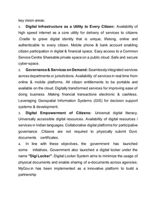 key vision areas:
1. Digital Infrastructure as a Utility to Every Citizen: Availability of
high speed internet as a core utility for delivery of services to citizens
.Cradle to grave digital identity that is unique, lifelong, online and
authenticable to every citizen. Mobile phone & bank account enabling
citizen participation in digital & financial space. Easy access to a Common
Service Centre Shareable private space on a public cloud .Safe and secure
cyber-space.
2. Governance& Services on Demand: Seamlesslyintegrated services
across departments or jurisdictions. Availability of services in real time from
online & mobile platforms. All citizen entitlements to be portable and
available on the cloud. Digitally transformed services for improving ease of
doing business .Making financial transactions electronic & cashless.
Leveraging Geospatial Information Systems (GIS) for decision support
systems & development.
3. Digital Empowerment of Citizens: Universal digital literacy.
Universally accessible digital resources. Availability of digital resources /
services in Indian languages. Collaborative digital platforms for participative
governance .Citizens are not required to physically submit Govt.
documents certificates.
4. In line with these objectives, the government has launched
some initiatives. Government also launched a digital locker under the
name "Digi Locker". Digital Locker System aims to minimize the usage of
physical documents and enable sharing of e-documents across agencies.
MyGov.in has been implemented as a innovative platform to build a
partnership
 