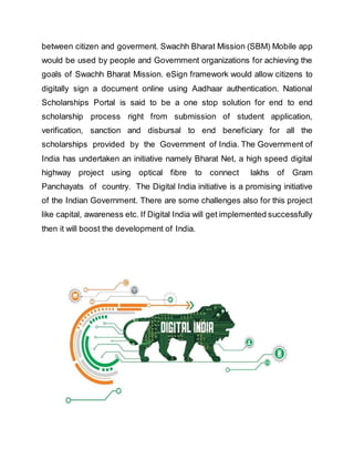 between citizen and goverment. Swachh Bharat Mission (SBM) Mobile app
would be used by people and Government organizations for achieving the
goals of Swachh Bharat Mission. eSign framework would allow citizens to
digitally sign a document online using Aadhaar authentication. National
Scholarships Portal is said to be a one stop solution for end to end
scholarship process right from submission of student application,
verification, sanction and disbursal to end beneficiary for all the
scholarships provided by the Government of India. The Government of
India has undertaken an initiative namely Bharat Net, a high speed digital
highway project using optical fibre to connect lakhs of Gram
Panchayats of country. The Digital India initiative is a promising initiative
of the Indian Government. There are some challenges also for this project
like capital, awareness etc. If Digital India will get implemented successfully
then it will boost the development of India.
 