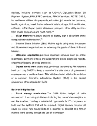 devices, including services such as AADHAR, DigiLocker, Bharat Bill
Payment System, PAN, EPFO services, PMKVY services, AICTE, CBSE,
tax and fee or utilities bills payments, education, job search, tax, business,
health, agriculture, travel, Indian railway tickets bookings, birth certificates,
e-District, e-Panchayat, police clearance, passport, other utility services
from private companies and much more.[13]
o eSign framework allows citizens to digitally sign a document online
using Aadhaar authentication.[7]
o Swachh Bharat Mission (SBM) Mobile app is being used by people
and Government organisations for achieving the goals of Swachh Bharat
Mission.
o eHospital application provides important services such as online
registration, payment of fees and appointment, online diagnostic reports,
enquiring availability of blood online etc.
o Digital attendance: attendance.gov.in was launched by PM Narendra
Modi on 1 July 2015[5]
to keep a record of the attendance of government
employees on a real-time basis. This initiative started with implementation
of a common Biometric Attendance System (BAS) in the central
government offices located in Delhi.
Back-end digitisation
o Black money eradication: The 2016 Union budget of India
announced 11 technology initiatives including the use of data analytics to
nab tax evaders, creating a substantial opportunity for IT companies to
build out the systems that will be required. Digital Literacy mission will
cover six crore rural households. It is planned to connect 550 farmer
markets in the country through the use of technology.
 