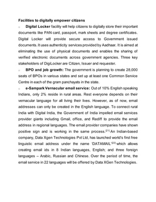 Facilities to digitally empower citizens
o Digital Locker facility will help citizens to digitally store their important
documents like PAN card, passport, mark sheets and degree certificates.
Digital Locker will provide secure access to Government issued
documents.It uses authenticity services provided by Aadhaar. It is aimed at
eliminating the use of physical documents and enables the sharing of
verified electronic documents across government agencies. Three key
stakeholders of DigiLocker are Citizen, Issuer and requester.
o BPO and job growth: The government is planning to create 28,000
seats of BPOs in various states and set up at least one Common Service
Centre in each of the gram panchayats in the state.
o e-Sampark Vernacular email service: Out of 10% English speaking
Indians, only 2% reside in rural areas. Rest everyone depends on their
vernacular language for all living their lives. However, as of now, email
addresses can only be created in the English language. To connect rural
India with Digital India, the Government of India impelled email services
provider giants including Gmail, office, and Rediff to provide the email
address in regional languages. The email provider companies have shown
positive sign and is working in the same process.[21]
An Indian-based
company, Data Xgen Technologies Pvt Ltd, has launched world's first free
linguistic email address under the name ‘DATAMAIL’[22]
which allows
creating email ids in 8 Indian languages, English; and three foreign
languages – Arabic, Russian and Chinese. Over the period of time, the
email service in 22 languages will be offered by Data XGen Technologies.
 