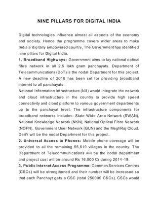 NINE PILLARS FOR DIGITAL INDIA
Digital technologies influence almost all aspects of the economy
and society. Hence the programme covers wider areas to make
India a digitally empowered country. The Government has identified
nine pillars for Digital India.
1. Broadband Highways: Government aims to lay national optical
fibre network in all 2.5 lakh gram panchayats. Department of
Telecommunications (DoT) is the nodal Department for this project.
A new deadline of 2018 has been set for providing broadband
internet to all panchayats.
National Information Infrastructure (NII) would integrate the network
and cloud infrastructure in the country to provide high speed
connectivity and cloud platform to various government departments
up to the panchayat level. The infrastructure components for
broadband networks includes: State Wide Area Network (SWAN),
National Knowledge Network (NKN), National Optical Fibre Network
(NOFN), Government User Network (GUN) and the MeghRaj Cloud.
DeitY will be the nodal Department for this project.
2. Universal Access to Phones: Mobile phone coverage will be
provided to all the remaining 55,619 villages in the country. The
Department of Telecommunications will be the nodal department
and project cost will be around Rs 16,000 Cr during 2014 -18.
3. Public Internet Access Programme: Common Services Centres
(CSCs) will be strengthened and their number will be increased so
that each Panchayt gets a CSC (total 250000 CSCs). CSCs would
 