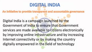 Digital India is a campaign launched by the
Government of India to ensure that Government
services are made available to citizens electronically
by improving online infrastructure and by increasing
Internet connectivity or by making the country
digitally empowered in the field of technology
 