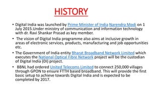 HISTORY
• Digital India was launched by Prime Minister of India Narendra Modi on 1
July 2015.Under ministry of communication and information technology
with dr. Ravi Shankar Prasad as key member.
• The vision of Digital India programme also aims at inclusive growth in
areas of electronic services, products, manufacturing and job opportunities
etc.
• The Government of India entity Bharat Broadband Network Limited which
executes the National Optical Fibre Network project will be the custodian
of Digital India (DI) project.
• BBNL had ordered United Telecoms Limited to connect 250,000 villages
through GPON to ensure FTTH based broadband. This will provide the first
basic setup to achieve towards Digital India and is expected to be
completed by 2017.
 