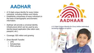 • A 12-digit unique identity for every Indian
individual, including children and infants.
• Establishes uniqueness of every individual on
the basis of demographic and biometric
information.
• Aadhaar will provide a universal identity
infrastructure which can be used by any
identity-based application (like ration card,
passport, etc.)
• Coverage: 925 million and growing
• Direct Benefit Transfer:
• LPG
• Scholarships
• PDS scheme
AADHAR
 