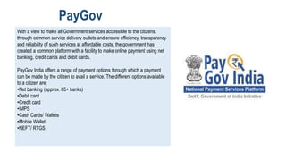 With a view to make all Government services accessible to the citizens,
through common service delivery outlets and ensure efficiency, transparency
and reliability of such services at affordable costs, the government has
created a common platform with a facility to make online payment using net
banking, credit cards and debit cards.
PayGov India offers a range of payment options through which a payment
can be made by the citizen to avail a service. The different options available
to a citizen are:
•Net banking (approx. 65+ banks)
•Debit card
•Credit card
•IMPS
•Cash Cards/ Wallets
•Mobile Wallet
•NEFT/ RTGS
PayGov
 