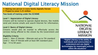 “Digital Literacy is the ability of
individuals and communities to
understand and use digital
technologies for meaningful actions
within life situations”
Two levels of training under the SCHEME
Level 1: Appreciation of Digital Literacy
Citizens will be trained to operate digital devices, like mobile
send and receive emails and search Internet for information,
Level 2: Basics of Digital Literacy
Citizens would also be trained to effectively access the
services being offered to the citizen by the Government and
Eligibility Criteria
Level 1 : Non-IT literate - Illiterate and up to 7th standard
Level 2 : Non-IT literate with at least 8th standard pass
Age : 14 to 60 years
National Digital Literacy Mission
 Making one person in every family digitally literate
 Project to cover 5.25 million
 