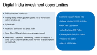 • Building broadband infrastructure
• Creating identity solutions, payment systems, web or mobile based
delivery structures etc.
• Cybersecurity
• Healthcare - telemedicine and remote health
• Smart Cities – 100 smart cities program already announced.
• Make in India - Electronics Manufacturing - For India to transition to a
digital future, it is imperative that a greater proportion of its consumption is
serviced locally.
Digital India investment opportunities
Investments in support of Digital India
• Reliance Industries Ltd: US$ 39.3 billion
• Bharti Airtel: US$ 15 billion
• Aditya Birla Group: US$ 7 billion
• Vedanta (Sterlite Tech): US$ 6 billion
• Vodafone: US$ 2 billion
• ADA Ltd: US$ 1.4 billion
 