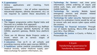 4. E-governance:
• Online applications and tracking, Form
reduction.
• Online repositories - Use of online repositories
educational degrees, identity documents, etc.) so
not required to submit these documents in
5. E-Kranti:
• The biggest programme within Digital India and
focusses on a mobile-first approach.
• Integration of services and platforms e.g. Aadhaar
platform of Unique Identity Authority of India
(UIDAI), payment gateway, Mobile Seva platform
etc.
• There are 44 Mission Mode Projects under e-
Kranti, which are at various stages of
implementation.
• E-education: Free wi-fi in all schools and
providing massive online open courses (MOOCs)
• E-healthcare: online medical consultation, online
medical records, online medicine supply, pan-
India exchange for patient information, etc.
• Technology for farmers: real time price
information, online ordering of inputs and
online cash, loan, and relief payment with
mobile banking.
• Technology for security: Mobile based
emergency services and disaster related
services on real time basis.
• Technology for cyber-security: National Cyber
Security Co-ordination Centre would be set up
to ensure safe and secure cyber-space within
the country.
• Technology for financial inclusion: Through
use of mobile banking, Micro-ATM program
and CSCs/ Post Offices.
• Technology for Justice: e-Courts, e-Police, e-
Prosecution etc.
E-Kranti:
Transforming E-governance for
Transforming Governance
 