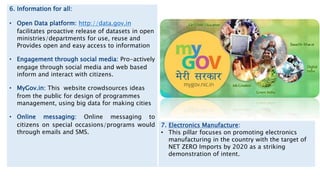 6. Information for all:
• Open Data platform: http://data.gov.in
facilitates proactive release of datasets in open
ministries/departments for use, reuse and
Provides open and easy access to information
• Engagement through social media: Pro-actively
engage through social media and web based
inform and interact with citizens.
• MyGov.in: This website crowdsources ideas
from the public for design of programmes
management, using big data for making cities
• Online messaging: Online messaging to
citizens on special occasions/programs would
through emails and SMS.
7. Electronics Manufacture:
• This pillar focuses on promoting electronics
manufacturing in the country with the target of
NET ZERO Imports by 2020 as a striking
demonstration of intent.
 