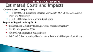 D I G I T A L I N D I A
Overall Costs of Digital India
 ~ Rs 100,000 Cr in ongoing schemes (only DeitY, DOT & not incl. those in
other line Ministries)
 ~ Rs 13,000 Cr for new schemes & activities
Impact of Digital India by 2019
 Broadband in 2.5 lakh villages, universal phone connectivity
 Net Zero Imports by 2020
 400,000 Public Internet Access Points
 Wi-fi in 2.5 lakh schools, all universities; Public wi-fi hotspots for citizens
 