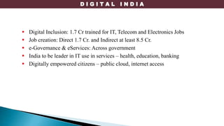 D I G I T A L I N D I A
 Digital Inclusion: 1.7 Cr trained for IT, Telecom and Electronics Jobs
 Job creation: Direct 1.7 Cr. and Indirect at least 8.5 Cr.
 e-Governance & eServices: Across government
 India to be leader in IT use in services – health, education, banking
 Digitally empowered citizens – public cloud, internet access
 