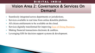 D I G I T A L I N D I A
 Seamlessly integrated across departments or jurisdictions.
 Services available in real time from online &mobile platform.
 All citizen entitlements to be available on the cloud.
 Services digitally transformed for improving Ease of Doing Business.
 Making financial transactions electronic & cashless.
 Leveraging GIS for decision support systems & development.
Vision Area 2: Governance & Services On
Demand
 