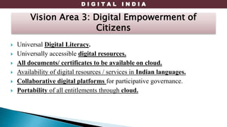 D I G I T A L I N D I A
 Universal Digital Literacy.
 Universally accessible digital resources.
 All documents/ certificates to be available on cloud.
 Availability of digital resources / services in Indian languages.
 Collaborative digital platforms for participative governance.
 Portability of all entitlements through cloud.
Vision Area 3: Digital Empowerment of
Citizens
 