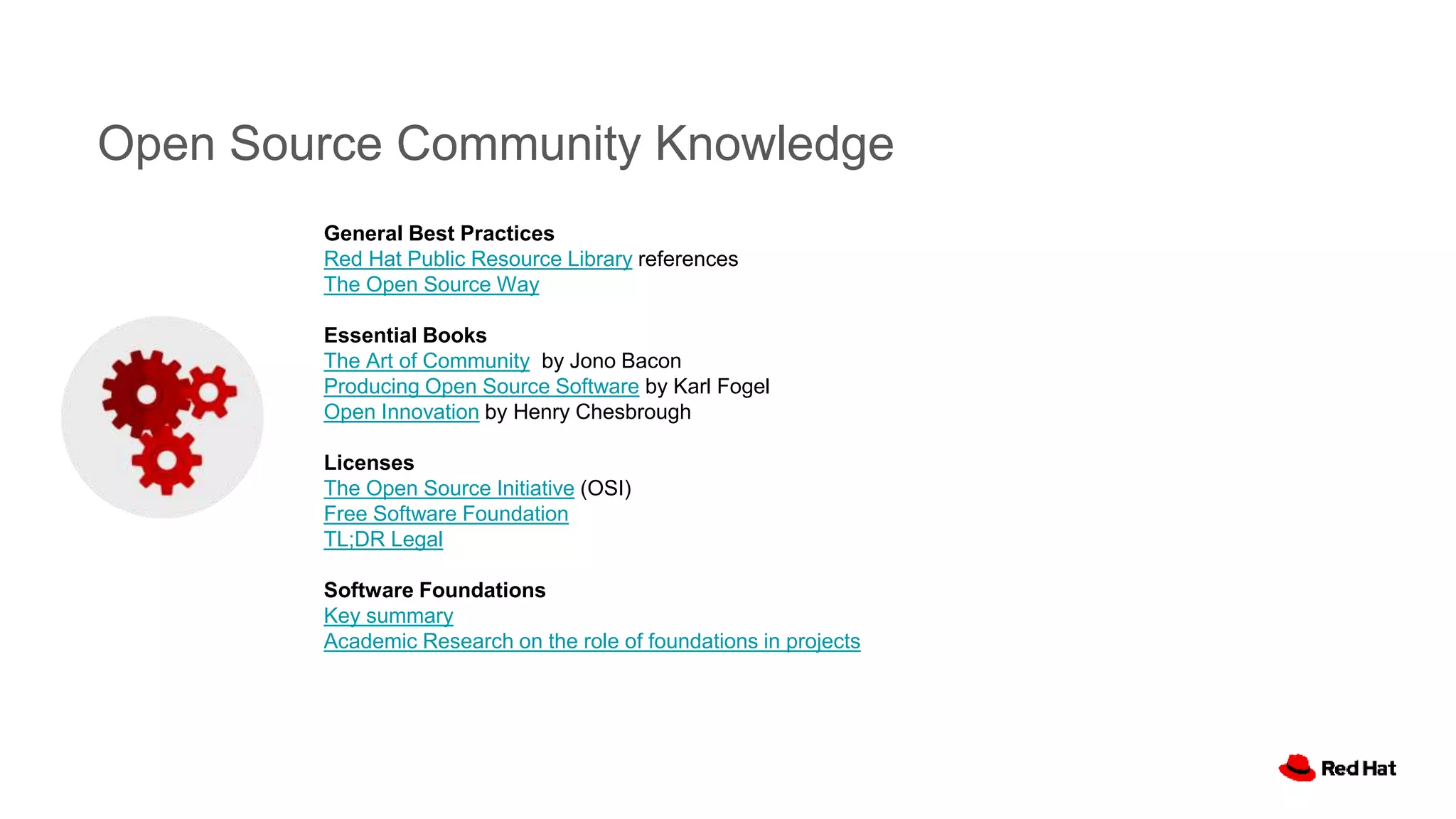 Open Source Community Knowledge
General Best Practices
Red Hat Public Resource Library references
The Open Source Way
Essential Books
The Art of Community by Jono Bacon
Producing Open Source Software by Karl Fogel
Open Innovation by Henry Chesbrough
Licenses
The Open Source Initiative (OSI)
Free Software Foundation
TL;DR Legal
Software Foundations
Key summary
Academic Research on the role of foundations in projects
 