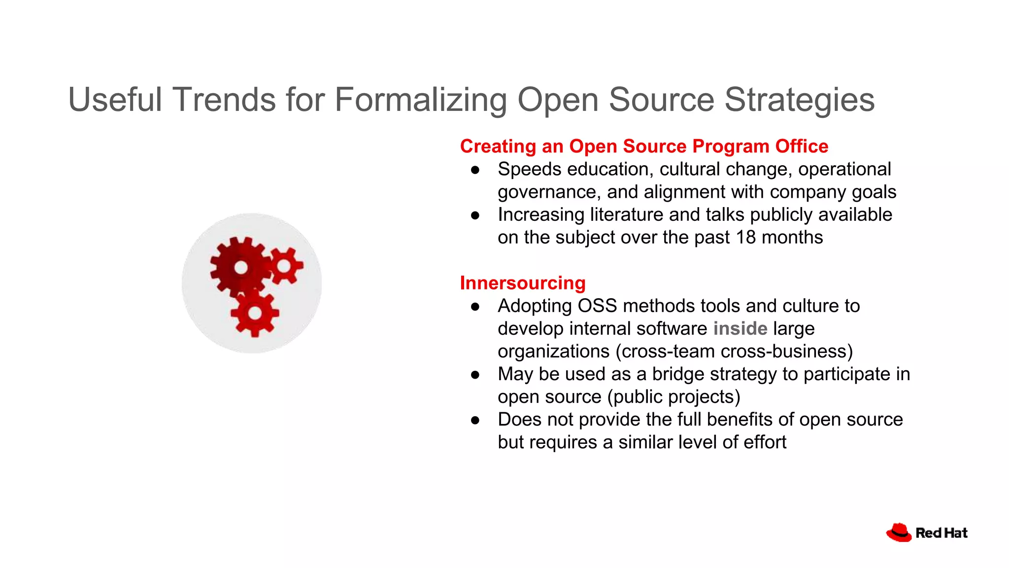 Useful Trends for Formalizing Open Source Strategies
Creating an Open Source Program Office
● Speeds education, cultural change, operational
governance, and alignment with company goals
● Increasing literature and talks publicly available
on the subject over the past 18 months
Innersourcing
● Adopting OSS methods tools and culture to
develop internal software inside large
organizations (cross-team cross-business)
● May be used as a bridge strategy to participate in
open source (public projects)
● Does not provide the full benefits of open source
but requires a similar level of effort
 