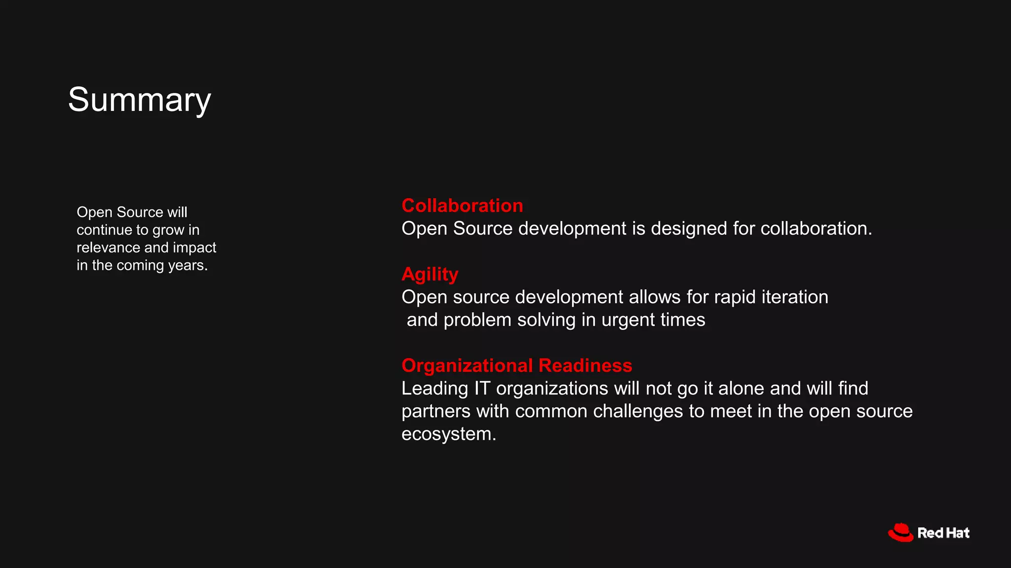 Collaboration
Open Source development is designed for collaboration.
Agility
Open source development allows for rapid iteration
and problem solving in urgent times
Organizational Readiness
Leading IT organizations will not go it alone and will find
partners with common challenges to meet in the open source
ecosystem.
Summary
Open Source will
continue to grow in
relevance and impact
in the coming years.
 