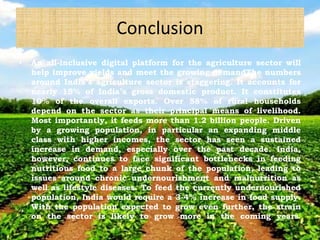 Conclusion
• An all-inclusive digital platform for the agriculture sector will
help improve yields and meet the growing demandThe numbers
around India’s agriculture sector is staggering. It accounts for
nearly 15% of India’s gross domestic product. It constitutes
10% of the overall exports. Over 58% of rural households
depend on the sector as their principal means of livelihood.
Most importantly, it feeds more than 1.2 billion people. Driven
by a growing population, in particular an expanding middle
class with higher incomes, the sector has seen a sustained
increase in demand, especially over the past decade. India,
however, continues to face significant bottlenecks in feeding
nutritious food to a large chunk of the population, leading to
issues around chronic undernourishment and malnutrition as
well as lifestyle diseases. To feed the currently undernourished
population, India would require a 3-4% increase in food supply.
With the population expected to grow even further, the strain
on the sector is likely to grow more in the coming years.
 