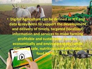 • Digital Agriculture can be defined as ICT and
data ecosystems to support the development
and delivery of timely, targeted (localised)
information and services to make farming
profitable and sustainable (socially,
economically and environmentally) while
delivering safe, nutritious and affordable
food for ALL.
 