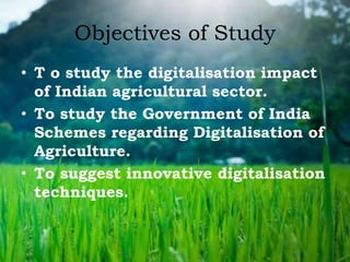 Objectives of Study
• T o study the digitalisation impact
of Indian agricultural sector.
• To study the Government of India
Schemes regarding Digitalisation of
Agriculture.
• To suggest innovative digitalisation
techniques.
 