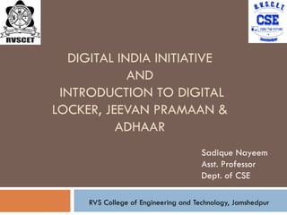 DIGITAL INDIA INITIATIVE
AND
INTRODUCTION TO DIGITAL
LOCKER, JEEVAN PRAMAAN &
ADHAAR
Sadique Nayeem
Asst. Professor
Dept. of CSE
RVS College of Engineering and Technology, Jamshedpur
1
 